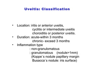 Uveitis: Classification Location: iritis or anterior uveitis, cyclitis or intermediate uveitis choroiditis or posterior uveitis. Duration: acute-within 3 months chronic- exceed 3 months Inflammation type  : non-granulomatous : granulomatous  (nodule>1mm)  (Koppe`s nodule papillary margin Busacca`s nodule: iris surface) 