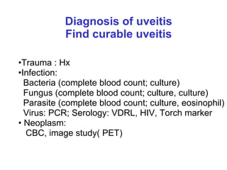 Diagnosis of uveitis Find curable uveitis Trauma : Hx Infection:  Bacteria (complete blood count; culture) Fungus (complete blood count; culture, culture) Parasite (complete blood count; culture, eosinophil) Virus: PCR; Serology: VDRL, HIV, Torch marker  Neoplasm: CBC, image study( PET) 