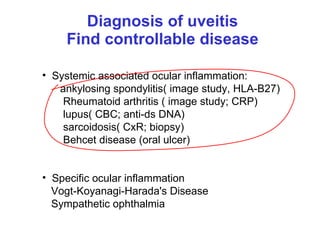 Diagnosis of uveitis Find controllable disease Systemic associated ocular inflammation:  ankylosing spondylitis( image study, HLA-B27) Rheumatoid arthritis ( image study; CRP) lupus( CBC; anti-ds DNA) sarcoidosis( CxR; biopsy) Behcet disease (oral ulcer) Specific ocular inflammation Vogt-Koyanagi-Harada's Disease Sympathetic ophthalmia  