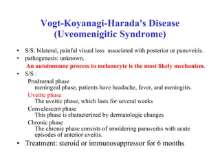 Vogt-Koyanagi-Harada's Disease (Uveomenigitic Syndrome) S/S: bilateral, painful visual loss  associated with posterior or panuveitis.  pathogenesis: unknown. An autoimmune process to melanocyte is the most likely mechanism .   S/S : Prodromal phase meningeal phase, patients have headache, fever, and meningitis.  Uveitic phase The uveitic phase, which lasts for several weeks Convalescent phase This phase is characterized by dermatologic changes  Chronic phase The chronic phase consists of smoldering panuveitis with acute episodes of anterior uveitis.  Treatment: steroid or immunosuppressor for 6 months 