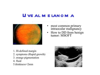 Uveal melanoma most common primary intraocular malignancy How to DD from benign tumor: MSOFT  1. Ill-defined margin  2. symptoms (Rapid growth)  3. orange pigmentation  4. fluid  5.thinkness>2mm 