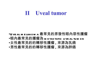 II  Uveal tumor Uveal melanoma 最常見的原發性眼內惡性腫瘤 眼內最常見的腫瘤為 metastatic uveal tumor 女性最常見的的轉移性腫瘤 , 來源為乳癌 男性最常見的的轉移性腫瘤 , 來源為肺癌 