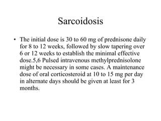 Sarcoidosis The initial dose is 30 to 60 mg of prednisone daily for 8 to 12 weeks, followed by slow tapering over 6 or 12 weeks to establish the minimal effective dose.5,6 Pulsed intravenous methylprednisolone might be necessary in some cases. A maintenance dose of oral corticosteroid at 10 to 15 mg per day in alternate days should be given at least for 3 months. 