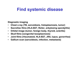 Find systemic disease Diagnostic imaging  Chest x-ray (TB, sarcoidosis, histoplasmosis, tumor)  Sacroiliac films (HLA-B27, Reiter, ankylosing spondylitis)  Orbital image (tumor, foreign body, thyroid, scleritis)  Skull films (congenital toxoplasmosis)  Joint films (rheumatoid, HLA-B27, JRA, lupus, gonorrhea)  Gallium scan (sarcoidosis, infection, metastasis) 