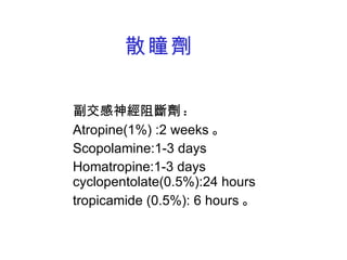 散瞳劑 副交感神經阻斷劑 : Atropine(1%) :2 weeks 。 Scopolamine:1-3 days Homatropine:1-3 days cyclopentolate(0.5%):24 hours tropicamide (0.5%): 6 hours 。 