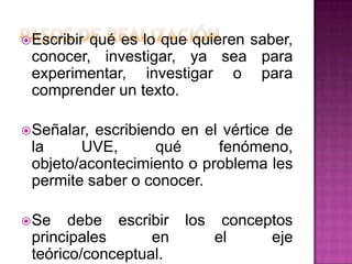  Escribir
         qué es lo que quieren saber,
 conocer, investigar, ya sea para
 experimentar, investigar o para
 comprender un texto.

 Señalar,escribiendo en el vértice de
 la     UVE,       qué     fenómeno,
 objeto/acontecimiento o problema les
 permite saber o conocer.

 Se   debe escribir   los    conceptos
 principales      en         el     eje
 teórico/conceptual.
 