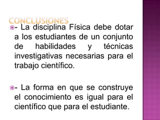 - La disciplina Física debe dotar
 a los estudiantes de un conjunto
 de habilidades y técnicas
 investigativas necesarias para el
 trabajo científico.

- La forma en que se construye
 el conocimiento es igual para el
 científico que para el estudiante.
 