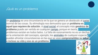 Un problema es una circunstancia en la que se genera un obstáculo al curso
normal de las cosas. Su etimología nos demuestra que un problema es
aquel que requiere de solución. A nivel social, el concepto más genérico de
problema puede ser vertido en cualquier campo, porque en teoría,
problemas existen en todos lados. La falta de razonamiento no es un declive
en la orientación del concepto, ejemplo, los animales de cualquier especie
pueden afrontar circunstancias en las que se vean comprometidas su salud
o incluso su vida y eso es un problema.
¿Qué es un problema
 