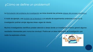¿Cómo se define un problema?
La formulación del problema de investigación se inicia durante las primeras etapas del proceso científico.p
A modo de ejemplo, una revisión de la literatura y un estudio de experimentos anteriores junto con la
investigación podrían arrojar algunas áreas vagas de interés.
Muchos investigadores científicos prestan atención a áreas donde un investigador anterior generó algunos
resultados interesantes pero nunca los concluyó. Podría ser un área interesante de investigación que
nadie ha explorado a fondo.
 