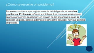 ¿Cómo se resuelve un problema?
Podemos considerar que la gran tarea de la inteligencia es resolver
problemas. Problemas teóricos y prácticos. Los primeros sesolucionan
cuando conocemos la solución; en el caso de los segundos la cosa se
complica un poco, porque, además de conocer la solución, hay que ponerla
en práctica.
 