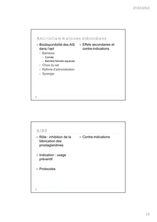 07/03/2010




Anti-inflammatoires stéroïdiens
   Biodisponibilit€ des AIS             Effets secondaires et
    dans l’œil                            contre-indications
       Barriƒres
           Corn€e
           Barriƒre h€mato-aqueuse
       Choix du sel
       Rythme d’administration
       Synergie




AINS
   R„le : inhibition de la              Contre-indications
    fabrication des
    prostaglandines

   Indication : usage
    pr€ventif

   Protocoles




                                                                         19
 