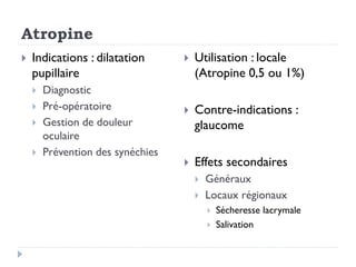 Atropine
 Indications : dilatation
pupillaire
 Diagnostic
 Pré-opératoire
 Gestion de douleur
oculaire
 Prévention des synéchies
 Utilisation : locale
(Atropine 0,5 ou 1%)
 Contre-indications :
glaucome
 Effets secondaires
 Généraux
 Locaux régionaux
 Sécheresse lacrymale
 Salivation
 