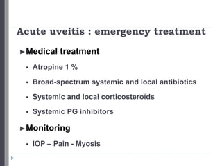 Acute uveitis : emergency treatment
►Medical treatment
 Atropine 1 %
 Broad-spectrum systemic and local antibiotics
 Systemic and local corticosteroïds
 Systemic PG inhibitors
►Monitoring
 IOP – Pain - Myosis
 