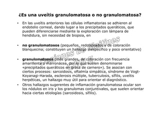 ¿Es una uveítis granulomatosa o no granulomatosa?
•    En las uveítis anteriores las células inflamatorias se adhieren al
     endotelio corneal, dando lugar a los precipitados queráticos, que
     pueden diferenciarse mediante la exploración con lámpara de
     hendidura, sin necesidad de biopsia, en

•    no granulomatosos (pequeños, redondeados y de coloración
     blanquecina; constituyen un hallazgo inespecífico y poco orientativo)

•    granulomatosos (más grandes, de coloración con frecuencia
     amarillenta o marronácea, por lo que suelen denominarse
     «precipitados queráticos en grasa de carnero»). Se asocian con
     ciertos procesos: sarcoidosis, oftalmía simpática, síndrome de Vogt-
     Koyanagi-Harada, esclerosis múltiple, tuberculosis, sífilis, uveítis
     herpéticas, un hallazgo muy útil para orientar el diagnóstico.
•    Otros hallazgos sugerentes de inflamación granulomatosa ocular son
     los nódulos en iris y los granulomas conjuntivales, que suelen orientar
     hacia ciertas etiologías (sarcoidosis, sífilis).
 