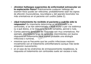 •   ¿Existen hallazgos sugerentes de enfermedad extraocular en
    la exploración física? Prácticamente cualquier hallazgo del
    examen físico puede ser relevante; probablemente sean los signos
    de afección mucocutánea, neurológica y del aparato locomotor los
    más orientativos en el paciente con uveítis (tabla 2).

•   ¿Qué tratamiento ha recibido el paciente y cuál ha sido la
    respuesta? Es importante determinar si ha precisado o no
    corticoides, si se han administrado a nivel ocular o por vía sistémica
    (y a qué dosis), si la respuesta ha sido completa, parcial o nula.
•   Ciertos patrones generales de respuesta son muy orientativos. Por
    ejemplo, una historia larga de episodios intermitentes con buena
    respuesta al tratamiento hace menos probable una etiología
    infecciosa o tumoral,
•   mientras que es frecuente que las uveítis infecciosas mejoren
    inicialmente con el tratamiento antiinflamatorio aunque más tarde
    empeoren nuevamente;
•   en el caso de los síndromes de enmascaramiento neoplásicos, la
    respuesta al tratamiento con corticoides suele ser escasa o nula.
 