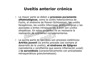 Uveítis anterior crónica

•   La mayor parte se deben a procesos puramente
    oftalmológicos, como la ciclitis heterocrómica de
    Fuchs, el síndrome de Posner-Schlossman, las uveítis
    facogénicas, las uveítis infecciosas postquirúrgicas y las
    asociadas a lentes intraoculares; o bien son uveítis
    idiopáticas. En estos pacientes no es necesaria la
    realización de exámenes complementarios.

•   La quinta parte de los casos son procesos sistémicos:
    Artritis juvenil (la artritis precede casi siempre al
    desarrollo de la uveítis), el síndrome de Sjögren
    (xerostomía y xeroftalmía que asocia inflamación uveal)
    y la sarcoidosis (característicamente con precipitados
    retroqueráticos granulomatosos).
 
