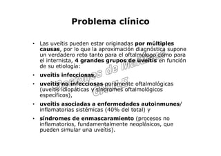 Problema clínico

• Las uveítis pueden estar originadas por múltiples
  causas, por lo que la aproximación diagnóstica supone
  un verdadero reto tanto para el oftalmólogo como para
  el internista, 4 grandes grupos de uveítis en función
  de su etiología:
• uveítis infecciosas,
• uveítis no infecciosas puramente oftalmológicas
  (uveítis idiopáticas y síndromes oftalmológicos
  específicos),
• uveítis asociadas a enfermedades autoinmunes/
  inflamatorias sistémicas (40% del total) y
• síndromes de enmascaramiento (procesos no
  inflamatorios, fundamentalmente neoplásicos, que
  pueden simular una uveítis).
 