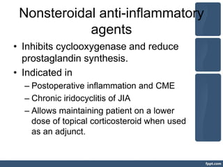 Nonsteroidal anti-inflammatory
agents
• Inhibits cyclooxygenase and reduce
prostaglandin synthesis.
• Indicated in
– Postoperative inflammation and CME
– Chronic iridocyclitis of JIA
– Allows maintaining patient on a lower
dose of topical corticosteroid when used
as an adjunct.
 