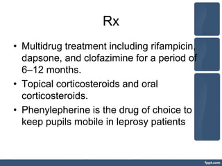 Rx
• Multidrug treatment including rifampicin,
dapsone, and clofazimine for a period of
6–12 months.
• Topical corticosteroids and oral
corticosteroids.
• Phenylepherine is the drug of choice to
keep pupils mobile in leprosy patients
 