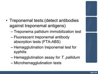 • Treponemal tests:(detect antibodies
against treponemal antigens)
– Treponema pallidum immobilization test
– Fluorescent treponemal antibody
absorption tests (FTA-ABS)
– Hemagglutination treponemal test for
syphilis
– Hemagglutination assay for T. pallidum
– Microhemagglutination tests
 