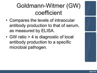 Goldmann-Witmer (GW)
coefficient
• Compares the levels of intraocular
antibody production to that of serum,
as measured by ELISA.
• GW ratio > 4 is diagnostic of local
antibody production to a specific
microbial pathogen.
 