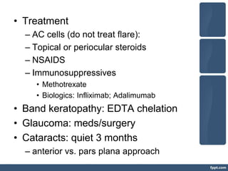 • Treatment
– AC cells (do not treat flare):
– Topical or periocular steroids
– NSAIDS
– Immunosuppressives
• Methotrexate
• Biologics: Infliximab; Adalimumab
• Band keratopathy: EDTA chelation
• Glaucoma: meds/surgery
• Cataracts: quiet 3 months
– anterior vs. pars plana approach
 