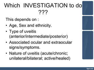 Which INVESTIGATION to do
???
This depends on :
• Age, Sex and ethnicity.
• Type of uveitis
(anterior/intermediate/posterior)
• Associated ocular and extraocular
signs/symptoms.
• Nature of uveitis (acute/chronic;
unilateral/bilateral; active/healed)
 