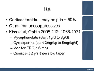 Rx
• Corticosteroids – may help in ~ 50%
• Other immunosuppressives
• Kiss et al, Ophth 2005 112: 1066-1071
– Mycophenolate (start 1g/d to 3g/d)
– Cyclosporine (start 3mg/kg to 5mg/kg/d)
– Monitor ERG q 6 mos
– Quiescent 2 yrs then slow taper
 