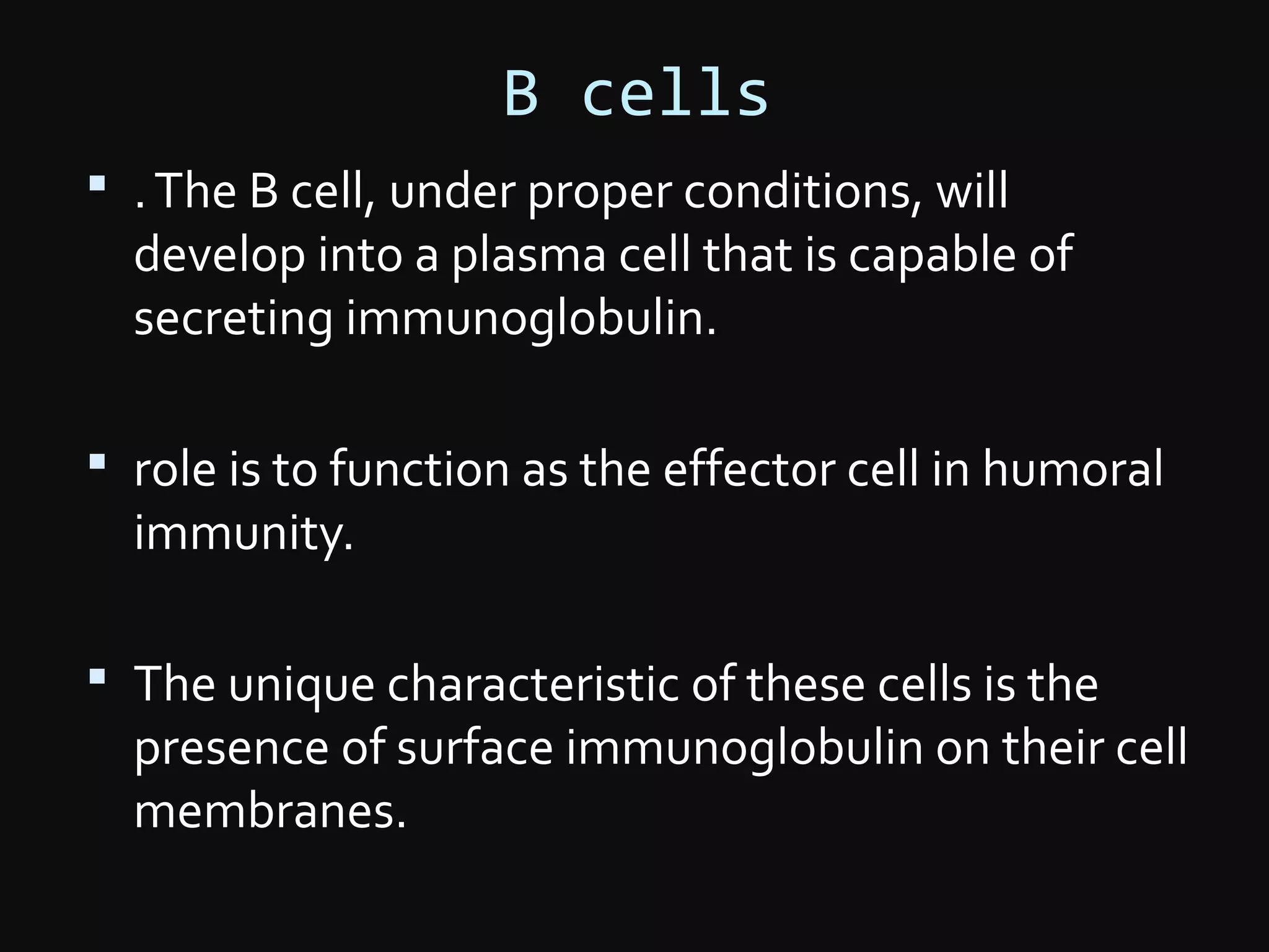 B cells
 .The B cell, under proper conditions, will
develop into a plasma cell that is capable of
secreting immunoglobulin.
 role is to function as the effector cell in humoral
immunity.
 The unique characteristic of these cells is the
presence of surface immunoglobulin on their cell
membranes.
 