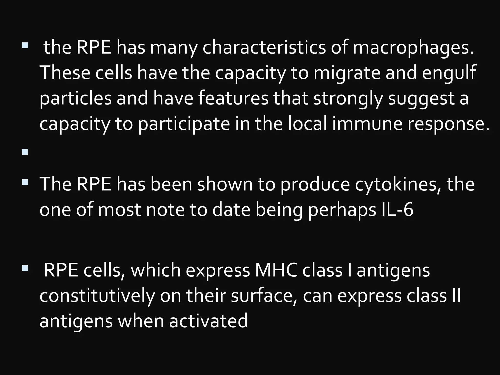  the RPE has many characteristics of macrophages.
These cells have the capacity to migrate and engulf
particles and have features that strongly suggest a
capacity to participate in the local immune response.

 The RPE has been shown to produce cytokines, the
one of most note to date being perhaps IL-6
 RPE cells, which express MHC class I antigens
constitutively on their surface, can express class II
antigens when activated
 