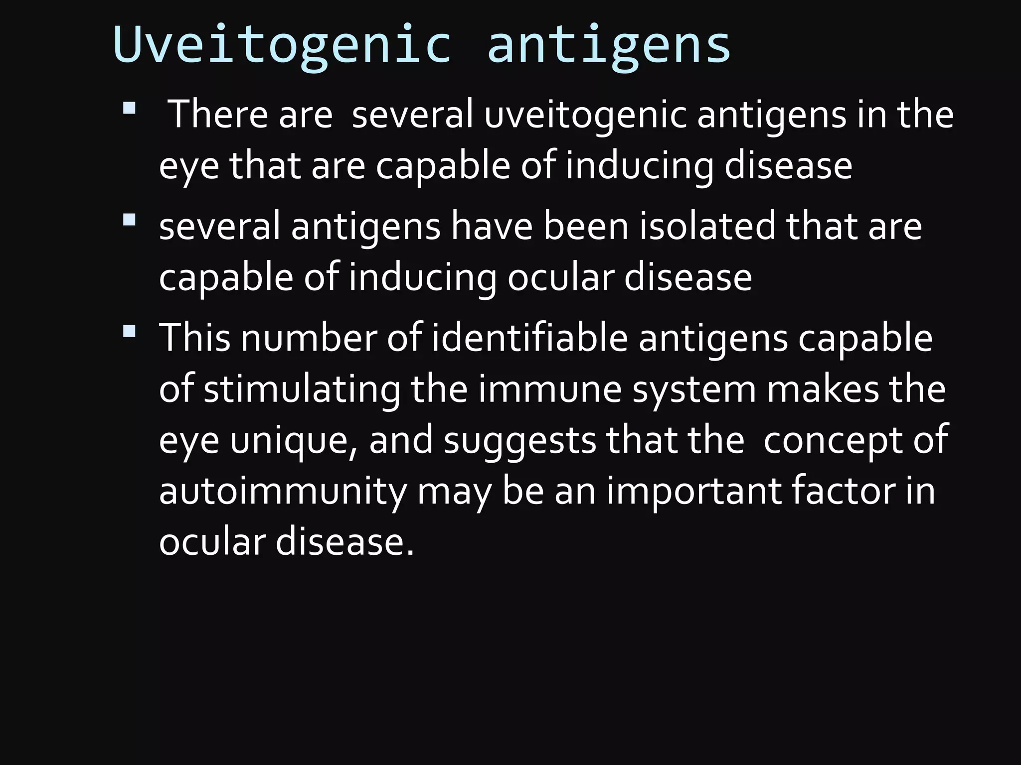 Uveitogenic antigens
 There are several uveitogenic antigens in the
eye that are capable of inducing disease
 several antigens have been isolated that are
capable of inducing ocular disease
 This number of identifiable antigens capable
of stimulating the immune system makes the
eye unique, and suggests that the concept of
autoimmunity may be an important factor in
ocular disease.
 