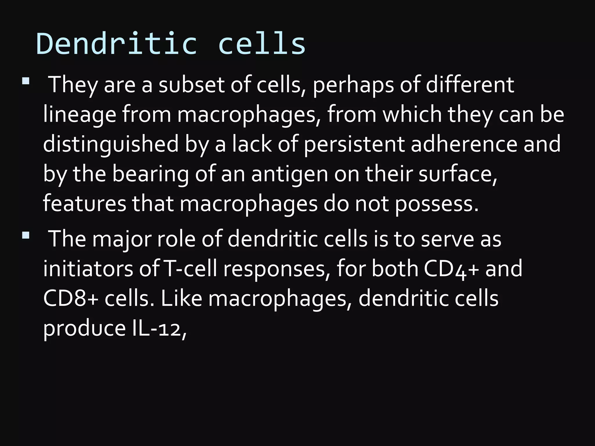 Dendritic cells
 They are a subset of cells, perhaps of different
lineage from macrophages, from which they can be
distinguished by a lack of persistent adherence and
by the bearing of an antigen on their surface,
features that macrophages do not possess.
 The major role of dendritic cells is to serve as
initiators ofT-cell responses, for both CD4+ and
CD8+ cells. Like macrophages, dendritic cells
produce IL-12,
 