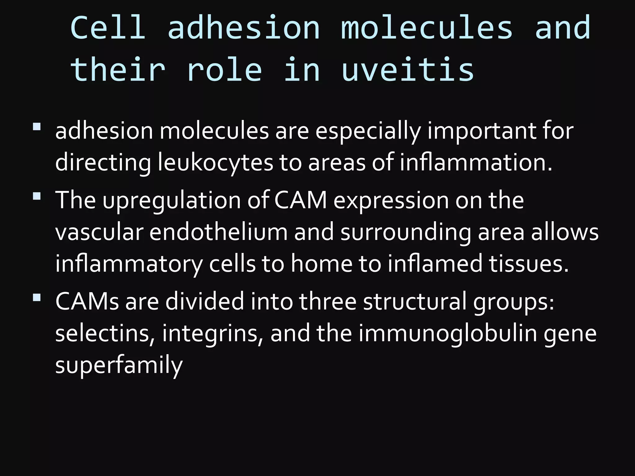 Cell adhesion molecules and
their role in uveitis
 adhesion molecules are especially important for
directing leukocytes to areas of inﬂammation.
 The upregulation of CAM expression on the
vascular endothelium and surrounding area allows
inﬂammatory cells to home to inﬂamed tissues.
 CAMs are divided into three structural groups:
selectins, integrins, and the immunoglobulin gene
superfamily
 