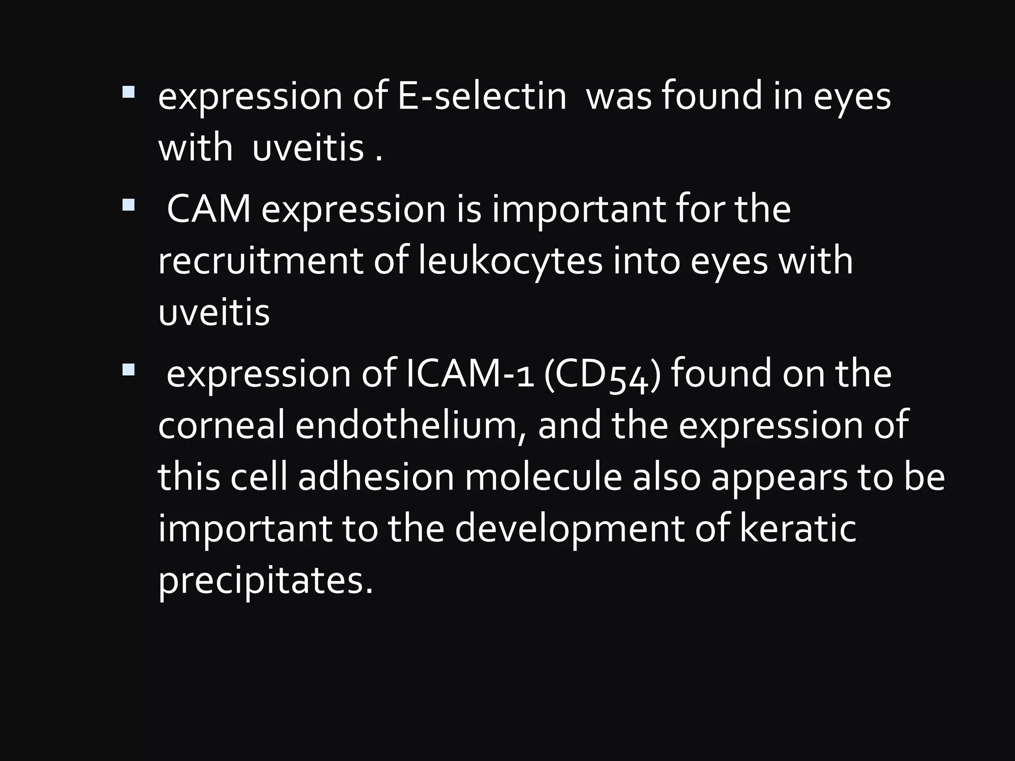  expression of E-selectin was found in eyes
with uveitis .
 CAM expression is important for the
recruitment of leukocytes into eyes with
uveitis
 expression of ICAM-1 (CD54) found on the
corneal endothelium, and the expression of
this cell adhesion molecule also appears to be
important to the development of keratic
precipitates.
 