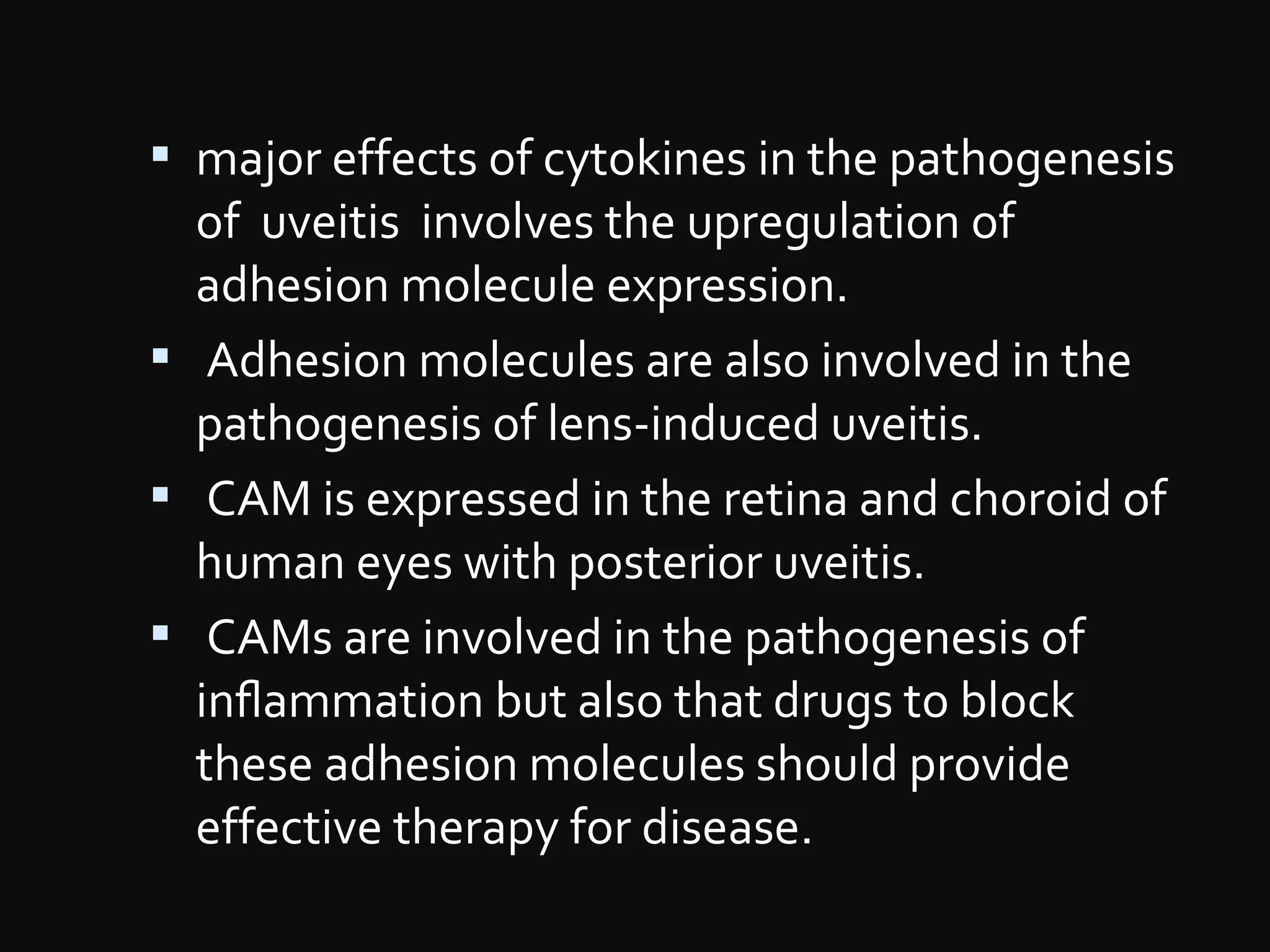  major effects of cytokines in the pathogenesis
of uveitis involves the upregulation of
adhesion molecule expression.
 Adhesion molecules are also involved in the
pathogenesis of lens-induced uveitis.
 CAM is expressed in the retina and choroid of
human eyes with posterior uveitis.
 CAMs are involved in the pathogenesis of
inﬂammation but also that drugs to block
these adhesion molecules should provide
effective therapy for disease.
 