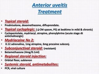 Anterior uveitis
Treatment
• Topical steroid:
• Prednisolone, dexamethazone, difluprendate.
• Topical cycloplegic: (↓CM spasm, PS) at bedtime in mild & chronic)
• Cyclopentolate, mydriacyl, atropine, phenylphrine (acute stage dt
anticholinergic)
• Mydriacaine No 2:
• 0.12 adrenaline, 1mg atropine, 6mg procaine subconj.
• Subconjunctival steroid: (resistant)
• Betamethazone (4mg/0.1ml)
• Regional steroid injection:
• Orbital floor, subtenon
• Systemic steroid, antimetabolites:
• PCR, viral culture
 
