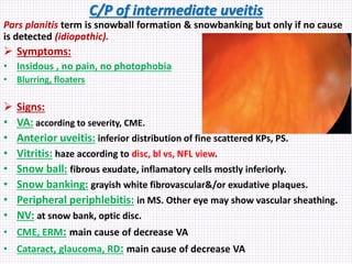 C/P of intermediate uveitis
Pars planitis term is snowball formation & snowbanking but only if no cause
is detected (idiopathic).
 Symptoms:
• Insidous , no pain, no photophobia
• Blurring, floaters
 Signs:
• VA: according to severity, CME.
• Anterior uveitis: inferior distribution of fine scattered KPs, PS.
• Vitritis: haze according to disc, bl vs, NFL view.
• Snow ball: fibrous exudate, inflamatory cells mostly inferiorly.
• Snow banking: grayish white fibrovascular&/or exudative plaques.
• Peripheral periphlebitis: in MS. Other eye may show vascular sheathing.
• NV: at snow bank, optic disc.
• CME, ERM: main cause of decrease VA
• Cataract, glaucoma, RD: main cause of decrease VA
 