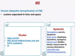 MS
Chronic idiopathic demyelination of CNS
• Lesions seperated in time and space
Ocular
• Optic neuritis
• INO, Dorsal midbrain lesion, one and
half $, nystagmus
• IU
Systemic
Hemisphere: paresis,
dysphasia
Brain stem: dysphagia,
dysarthria, nystagmus
Spinal cord: bladder,
bowel, sexual motor &
sensory disturbance
Lhermitte sign
Uhthoff phenomenon
 