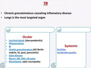 TB
• Chronic granulomatous caseating inflamatory disease
• Lungs is the most targeted organ
Ocular
• Lacrimal gland: (dacryoadenitis)
• Phlyctenulosis
• IK
• Uveitis granulomatous:(AC Berlin
nodule, IU, post, panuveitis)
• Ealse disease
• Neuro: ON, INO, CN palsy
• Ethambutol: optic neuropathy
Systemic
Perihilar
lymphadenopathy
 