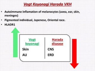 Vogt Koyonagi Harada VKH
• Autoimmune inflamation of melanocytes (uvea, ear, skin,
meninges)
• Pigmented individual, Japenese, Oriental race.
• HLADR1
Vogt
koyonagi
Skin
AU
Harada
disease
CNS
ERD
 