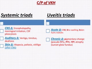 C/P of VKH
Systemic triads
CNS ∆: Encephalopathy,
meningeal irritation, CSF
pleocytosis
Auditory ∆: Vertigo, tinnitus,
deafness
Skin ∆: Alopecia, poliosis, vitilligo
(after CNS)
Uveitis triads
Acute ∆: ERD, Disc swelling, Dalen
fuchs nodules
Chronic ∆: pigmentary change
(pseudo RP)s, PPA, RPE atrophy
(sunset glow fundus)
 