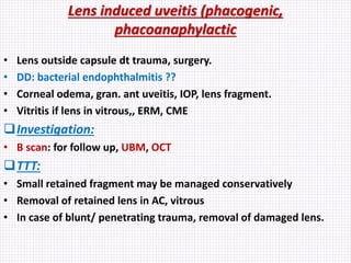 Lens induced uveitis (phacogenic,
phacoanaphylactic
• Lens outside capsule dt trauma, surgery.
• DD: bacterial endophthalmitis ??
• Corneal odema, gran. ant uveitis, IOP, lens fragment.
• Vitritis if lens in vitrous,, ERM, CME
Investigation:
• B scan: for follow up, UBM, OCT
TTT:
• Small retained fragment may be managed conservatively
• Removal of retained lens in AC, vitrous
• In case of blunt/ penetrating trauma, removal of damaged lens.
 