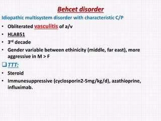 Behcet disorder
Idiopathic multisystem disorder with characteristic C/P
• Obliterated vasculitis of a/v
• HLAB51
• 3rd decade
• Gender variable between ethinicity (middle, far east), more
aggressive in M > F
TTT:
• Steroid
• Immunesuppressive (cyclosporin2-5mg/kg/d), azathioprine,
influximab.
 