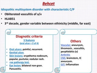 Behcet
Idiopathic multisystem disorder with characteristic C/P
• Obliterated vasculitis of a/v
• HLAB51
• 3rd decade, gender variable between ethinicity (middle, far east)
Diagnotic criteria
5 features
(oral ulcer + 2 of 4)
• Oral ulcers: painful, recurrent.
• Genital ulcer.
• Skin lesions: erypthema nodosum,
papular, pustular, nodular rash.
• +ve pathergy test.
• Eye lesion: bilateral non-gran.
Panuveitis.
Others
Vascular: aneurysm,
thromosis , vasculitis,
perphlebitis (v)
Arthritis
CNS: brainstem, IC
aneurysm.
GIT: inflamation
 