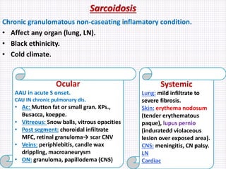 Sarcoidosis
Chronic granulomatous non-caseating inflamatory condition.
• Affect any organ (lung, LN).
• Black ethinicity.
• Cold climate.
Ocular
AAU in acute S onset.
CAU IN chronic pulmonary dis.
• Ac: Mutton fat or small gran. KPs.,
Busacca, koeppe.
• Vitreous: Snow balls, vitrous opacities
• Post segment: choroidal infiltrate
MFC, retinal granuloma→ scar CNV
• Veins: periphlebitis, candle wax
drippling, macroaneurysm
• ON: granuloma, papillodema (CNS)
Systemic
Lung: mild infiltrate to
severe fibrosis.
Skin: erythema nodosum
(tender erythematous
paque), lupus pernio
(induratedd violaceous
lesion over exposed area).
CNS: meningitis, CN palsy.
LN
Cardiac
 