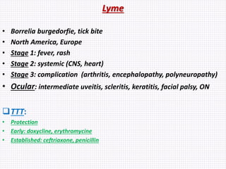 Lyme
• Borrelia burgedorfie, tick bite
• North America, Europe
• Stage 1: fever, rash
• Stage 2: systemic (CNS, heart)
• Stage 3: complication (arthritis, encephalopathy, polyneuropathy)
• Ocular: intermediate uveitis, scleritis, keratitis, facial palsy, ON
TTT:
• Protection
• Early: doxycline, erythromycine
• Established: ceftriaxone, penicillin
 