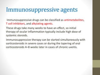 Immunosuppressive agents
Immunosuppressive drugs can be classified as antimetabolites,
T cell inhibitors, and alkylating agents.
These drugs take many weeks to have an effect, so initial
therapy of ocular inflammation typically include high dose of
systemic steroids.
Immunosuppressive therapy can be started simultaneously with
corticosteroids in severe cases or during the tapering of oral
corticosteroids 4–8 weeks later in cases of chronic uveitis.
 