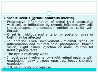 Chronic uveitis (granulomatous uveitis)--
 Progressive inflammation of uveal tract associated
with cellular infiltration by chronic inflammatory cells
(macrophages, mononuclear, epithelioid cells) with
fibrosis
 Onset is insidious and anterior or posterior uvea or
both may be affected
 In anterior uvea involvement---minimal signs of
inflammation and minimal pain, photophobia, blurred
vision, slight ciliary injection or none, mutton fat
Keratic precipitates.
 The eye is relatively white
 In post uvea involvement---slight retinal oedema with
exudation, heavy vitreous opacities, heavy choroidal
exudation
 T.B, sarcoidosis and leprosy
 