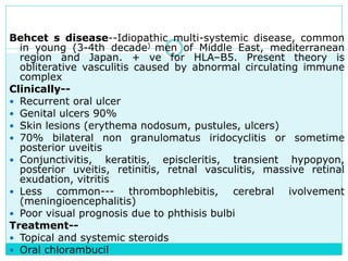 Behcet s disease--Idiopathic multi-systemic disease, common
in young (3-4th decade) men of Middle East, mediterranean
region and Japan. + ve for HLA–B5. Present theory is
obliterative vasculitis caused by abnormal circulating immune
complex
Clinically--
 Recurrent oral ulcer
 Genital ulcers 90%
 Skin lesions (erythema nodosum, pustules, ulcers)
 70% bilateral non granulomatus iridocyclitis or sometime
posterior uveitis
 Conjunctivitis, keratitis, episcleritis, transient hypopyon,
posterior uveitis, retinitis, retnal vasculitis, massive retinal
exudation, vitritis
 Less common--- thrombophlebitis, cerebral ivolvement
(meningioencephalitis)
 Poor visual prognosis due to phthisis bulbi
Treatment--
 Topical and systemic steroids
 Oral chlorambucil
 