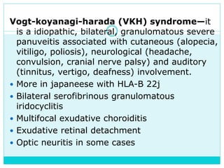 Vogt-koyanagi-harada (VKH) syndrome—it
is a idiopathic, bilateral, granulomatous severe
panuveitis associated with cutaneous (alopecia,
vitiligo, poliosis), neurological (headache,
convulsion, cranial nerve palsy) and auditory
(tinnitus, vertigo, deafness) involvement.
 More in japaneese with HLA-B 22j
 Bilateral serofibrinous granulomatous
iridocyclitis
 Multifocal exudative choroiditis
 Exudative retinal detachment
 Optic neuritis in some cases
 